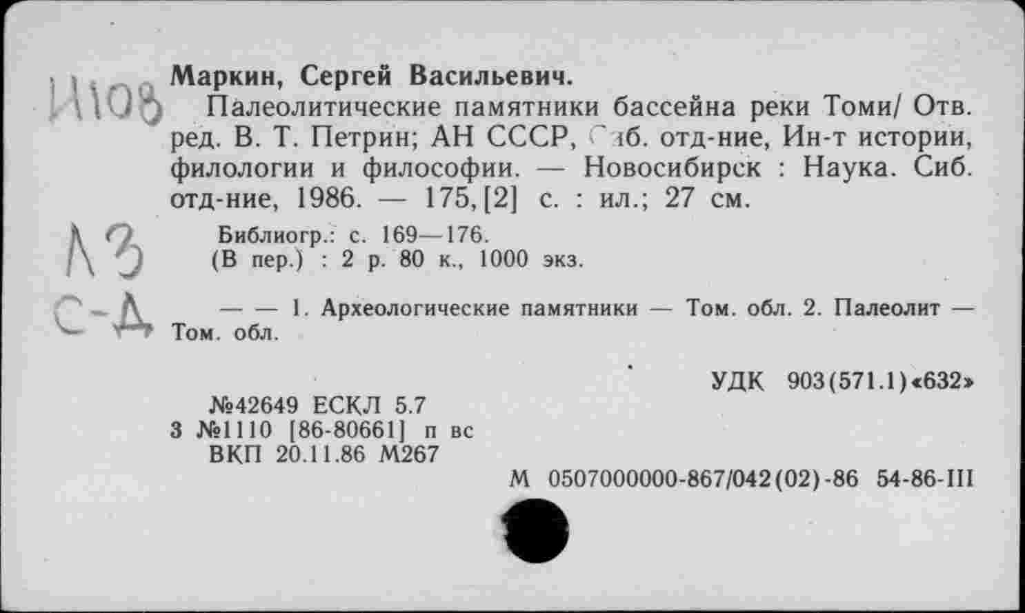 ﻿. > . . Маркин, Сергей Васильевич.
\ iUq Палеолитические памятники бассейна реки Томи/ Отв. ред. В. Т. Петрин; АН СССР, С лб. отд-ние, Ин-т истории, филологии и философии. — Новосибирск : Наука. Сиб. отд-ние, 1986. — 175, [2] с. : ил.; 27 см.
Â (')	Библиогр.: с. 169—176.
(В пер.) : 2 р. 80 к., 1000 экз.
А ----------1. Археологические памятники — Том. обл. 2. Палеолит —
Том. обл.
№42649 ЕСКЛ 5.7
3 №1110 [86-80661] п вс ВКП 20.11.86 М267
УДК 903 (571.1) «632»
М 0507000000-867/042(02)-86 54-86-III